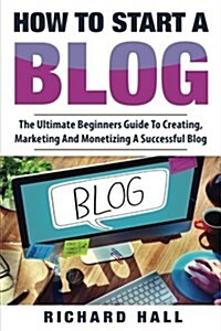 How to Start a Blog: The Ultimate Beginners Guide for Creating, Marketing, and Monetizing a Successful Blog (Paperback)