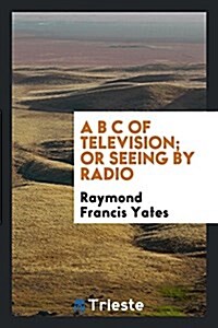 A B C of Television; Or, Seeing by Radio; A Complete and Comprehensive Treatise Dealing with the Theory, Construction and Operation of Telephotographi (Paperback)