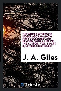 The Whole Works of Roger Ascham: Now First Collected and Revised, with a Life of the Author, Vol. I, Part II, Letters Continued (Paperback)