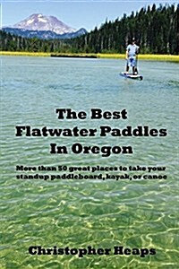 The Best Flatwater Paddles in Oregon: More Than 50 Great Places to Take Your Standup Paddleboard, Kayak, or Canoe (Paperback)