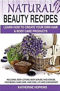 Natural Beauty Recipes: Learn How to Create Your Own Hair & Body Care Products Including; Body Lotions, Body Scrubs, Face Scrubs, Face Masks, (Paperback)