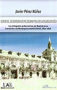 Entre El Ministerio de Fomento y El de La Gobernacion: Los Delegados Gubernativos de Madrid En La Transicion a la Monarquia Constitucional, 1832-1836 (Paperback)