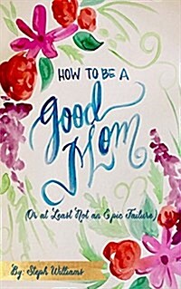 How to Be a Good Mom: (or at Least Not an Epic Failure) (Paperback)