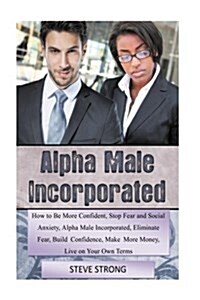 How to Be More Confident, Stop Fear and Social Anxiety Alpha Male Incorporated: Eliminate Fear, Build Confidence, Make More Money, Live on Your Own Te (Paperback)