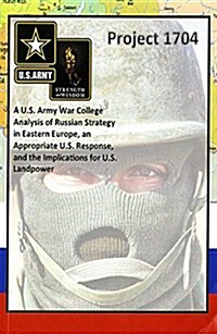 Project 1704: A U.S. Army War College Analysis of Russian Strategy in Eastern Europe, an Appropriate U.S. Response, and the Implications for U.S. Land (Paperback)