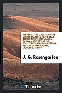 Frederick the Great and the United States; A Paper Read Before the Pennsylvania - German Society at the Fourteenth Annual Meeting Held at Germantown, (Paperback)