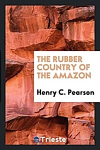 The Rubber Country of the Amazon: A Detailed Description of the Great Rubber Industry of the Amazon Valley, Which Comprises the Brazilian States of Pa (Paperback)