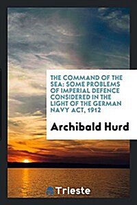 The Command of the Sea: Some Problems of Imperial Defence Considered in the Light of the German Navy ACT, 1912 (Paperback)