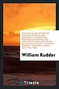 The Mutual Relations of Natural Science and Theology: An Oration Pronounced Before the Connecticut Beta of the Phi Beta Kappa Society, in Christ Churc (Paperback)