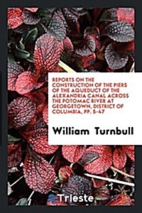 Reports on the Construction of the Piers of the Aqueduct of the Alexandria Canal Across the Potomac River at Georgetown, District of Columbia, Pp. 5-4 (Paperback)