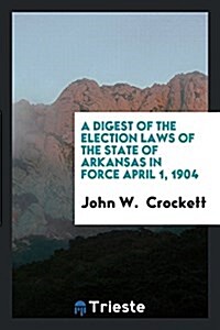 A Digest of the Election Laws of the State of Arkansas in Force April 1, 1904 (Paperback)