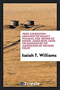 Prize Jurisdiction: Argument of Isaiah T. Williams, Esq. Before His Honor, Judge Betts, Upon the Question of the Jurisdiction of the Prize (Paperback)