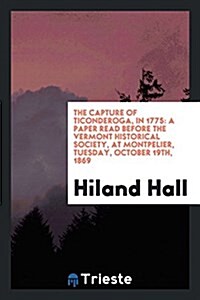 The Capture of Ticonderoga, in 1775: A Paper Read Before the Vermont Historical Society, at Montpelier, Tuesday, October 19th, 1869 (Paperback)