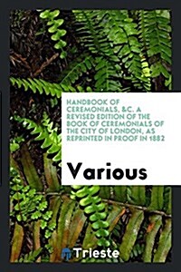 Handbook of Ceremonials, &C. a Revised Edition of the Book of Ceremonials of the City of London, as Reprinted in Proof in 1882 (Paperback)