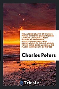 The Autobiography of Charles Peters, in 1915 the Oldest Pioneer Living in California; Also Historical Happenings, Interesting Incidents and Illustrati (Paperback)