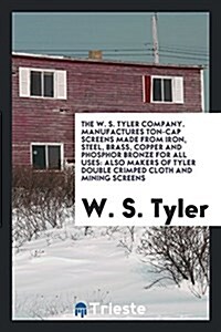 The W. S. Tyler Company. Manufactures Ton-Cap Screens Made from Iron, Steel, Brass, Copper and Phosphor Bronze for All Uses: Also Makers of Tyler Doub (Paperback)