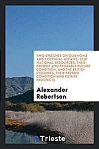 Two Speeches on Our Home and Colonial Affairs, Our National Resources, Their Present and Probable Future Condition; And the British Colonies, Their Pr (Paperback)