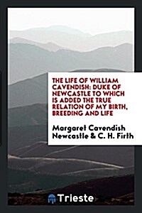 The Life of William Cavendish: Duke of Newcastle to Which Is Added the True Relation of My Birth, Breeding and Life (Paperback)