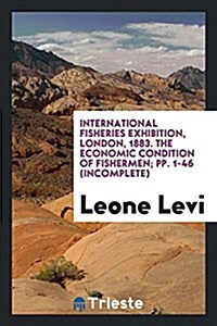 International Fisheries Exhibition, London, 1883. the Economic Condition of Fishermen; Pp. 1-46 (Incomplete) (Paperback)