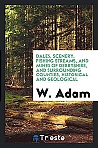 Dales, Scenery, Fishing Streams, and Mines of Derbyshire, and Surrounding Counties, Historical and Geological (Paperback)