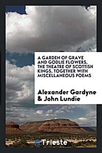 A Garden of Grave and Godlie Flowers, the Theatre of Scottish Kings, Together with Miscellaneous Poems (Paperback)