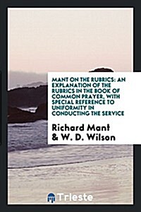 Mant on the Rubrics: An Explanation of the Rubrics in the Book of Common Prayer, with Special Reference to Uniformity in Conducting the Ser (Paperback)