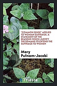 Common Sense Applied to Woman Suffrage; A Statement of the Reasons Which Justify the Demand to Extend the Suffrage to Women (Paperback)