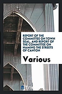 Report of the Committee on Town Seal, and Report of the Committee on Naming the Streets of Canton (Paperback)