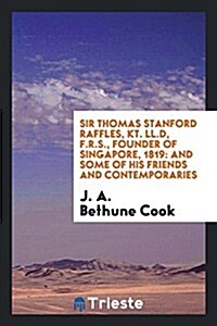 Sir Thomas Stanford Raffles, Kt. LL.D, F.R.S., Founder of Singapore, 1819: And Some of His Friends and Contemporaries (Paperback)