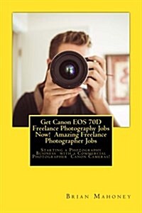 Get Canon EOS 70d Freelance Photography Jobs Now! Amazing Freelance Photographer Jobs: Starting a Photography Business with a Commercial Photographer (Paperback)