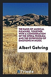 The Basis of Musical Pleasure, Together with a Consideration of the Opera Problem and the Expression of Emotions in Music (Paperback)