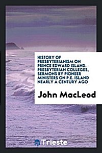 History of Presbyterianism on Prince Edward Island. Presbyterian Colleges, Sermons by Pioneer Ministers on P.E. Island Nearly a Century Ago (Paperback)