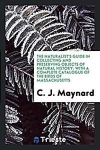 The Naturalists Guide in Collecting and Preserving Objects of Natural History: With a Complete Catalogue of the Birds of Massachusetts (Paperback)