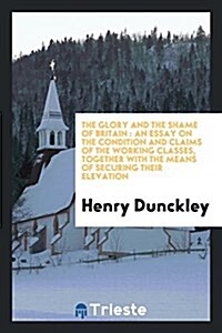 The Glory and the Shame of Britain: An Essay on the Condition and Claims of the Working Classes, Together with the Means of Securing Their Elevation (Paperback)