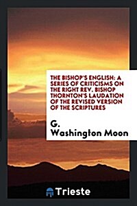 The Bishops English: A Series of Criticisms on the Right Rev. Bishop Thorntons Laudation of the Revised Version of the Scriptures; And Als (Paperback)