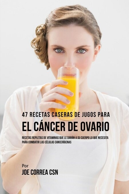 47 Recetas Caseras de Jugos Para El C?cer de Ovario: Recetas Repletas de Vitaminas Que Le Dar? a Su Cuerpo Lo Que Necesita Para Combatir Las C?ulas (Paperback)