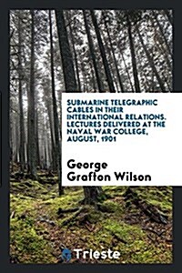 Submarine Telegraphic Cables in Their International Relations. Lectures Delivered at the Naval War College, August, 1901 (Paperback)