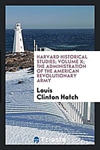 Harvard Historical Studies; Volume X; The Administration of the American Revolutionary Army (Paperback)