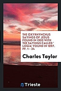 The Oxyrhynchus Sayings of Jesus Found in 1903 with the Sayings Called  Logia Found in 1897. Pp. 1 - 34 (Paperback)