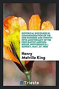 Historical Discourse in Commemoration of the One Hundred and Twenty-Fifth Anniversary of the First Baptist Meeting-House, Providence R.I., Sunday, May (Paperback)