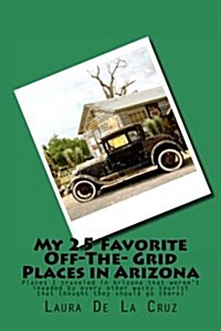 My 25 Favorite Off-The- Grid Places in Arizona: Places I Traveled in Arizona That Werent Invaded by Every Other Wacky Tourist That Thought They Shoul (Paperback)