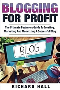 Blogging for Profit: The Ultimate Beginners Guide to Creating, Marketing, and Monetizing a Successful Blog (Paperback)