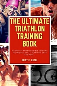 The Ultimate Triathlon Training Book: A Complete Triathlon Bible Covering Techniques, Drills, Nutrition, Gear and More... (Paperback)