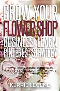 Grow Your Flower Shop Business: Learn Pinterest Marketing: How to Increase Blog Subscribers, Make More Sales, Design Pins, Automate & Get Website Traf (Paperback)