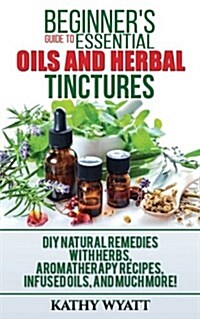 Beginners Guide to Essential Oils and Herbal Tinctures: DIY Natural Remedies with Herbs, Aromatherapy Recipes, Infused Oils, and Much More! (Paperback)