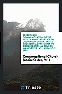Exercises in Commemoration of the Fiftieth Anniversary of the Ordination of REV. James Anderson as Pastor of the Congregational Church, Manchester, VT (Paperback)