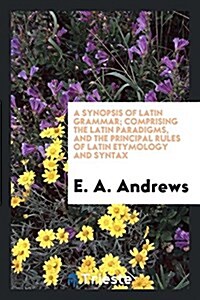 A Synopsis of Latin Grammar; Comprising the Latin Paradigms, and the Principal Rules of Latin Etymology and Syntax (Paperback)