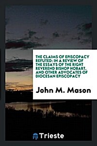 The Claims of Episcopacy Refuted: In a Review of the Essays of the Right Reverend Bishop Hobart, and Other Advocates of Diocesan Episcopacy (Paperback)