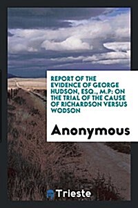 Report of the Evidence of George Hudson, Esq., M.P: On the Trial of the Cause of Richardson Versus Wodson (Paperback)