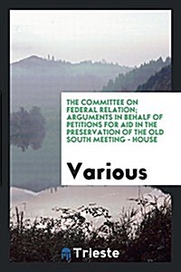 The Committee on Federal Relation; Arguments in Behalf of Petitions for Aid in the Preservation of the Old South Meeting - House (Paperback)